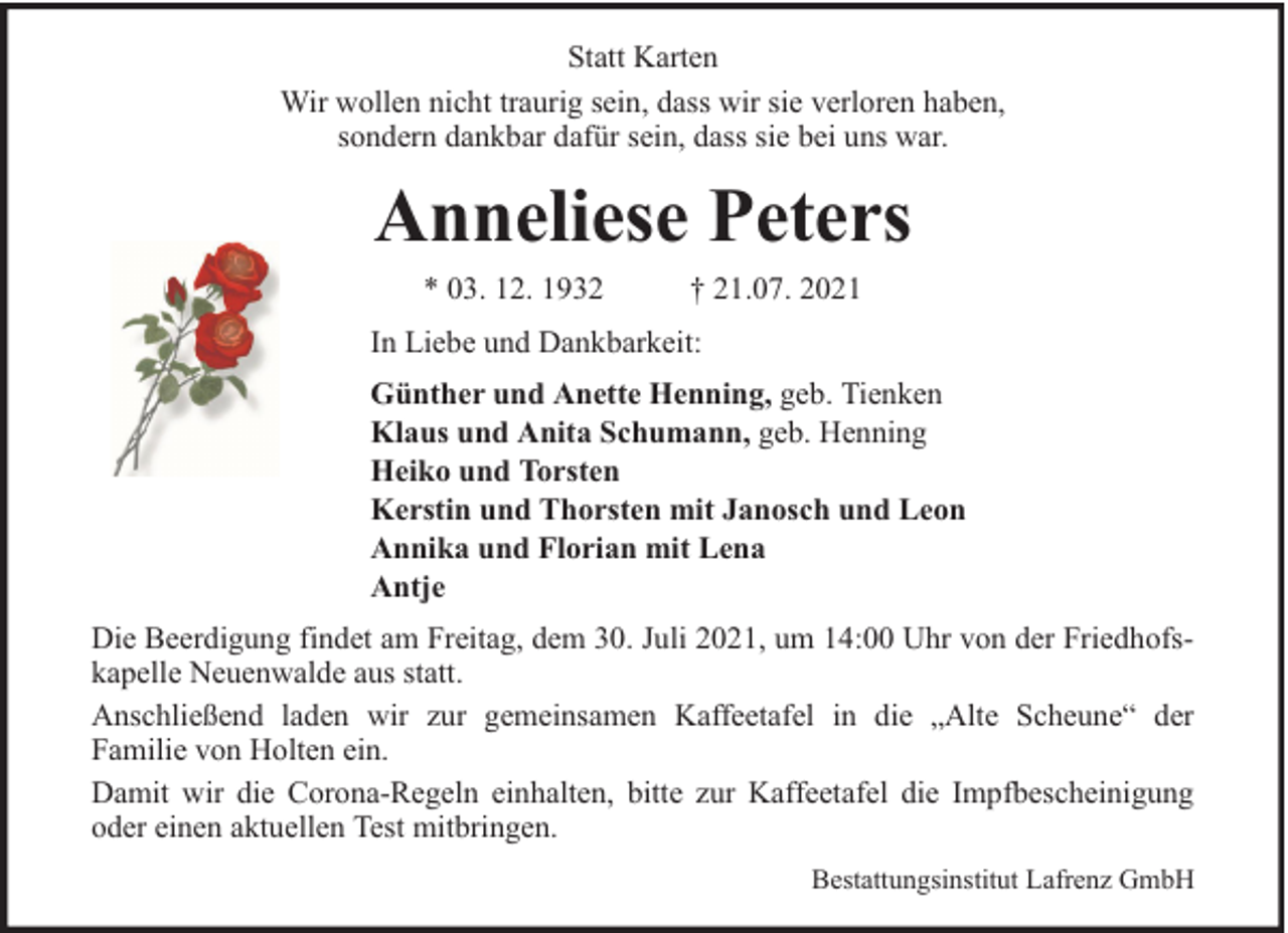 <p>Statt Karten<br />Wir wollen nicht traurig sein, dass wir sie verloren haben,<br />sondern dankbar dafür sein, dass sie bei uns war.</p><p>Anneliese Peters<br />* 03. 12. 1932</p><p>† 21.07. 2021</p><p>In Liebe und Dankbarkeit:<br />Günther und Anette Henning, geb. Tienken<br />Klaus und Anita Schumann, geb. Henning<br />Heiko und Torsten<br />Kerstin und Thorsten mit Janosch und Leon<br />Annika und Florian mit Lena<br />Antje<br />Die Beerdigung findet am Freitag, dem 30. Juli 2021, um 14:00 Uhr von der Friedhofskapelle Neuenwalde aus statt.<br />Anschließend laden wir zur gemeinsamen Kaffeetafel in die „Alte Scheune“ der<br />Familie von Holten ein.<br />Damit wir die Corona-Regeln einhalten, bitte zur Kaffeetafel die Impfbescheinigung<br />oder einen aktuellen Test mitbringen.<br />Bestattungsinstitut Lafrenz GmbH</p>