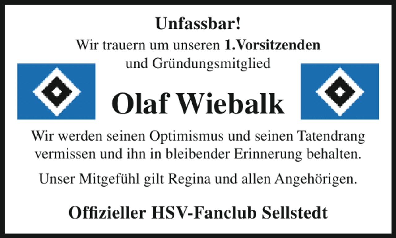 <p>Unfassbar!</p><p>Wir trauern um unseren 1.Vorsitzenden<br />und Gründungsmitglied</p><p>Olaf Wiebalk<br />Wir werden seinen Optimismus und seinen Tatendrang<br />vermissen und ihn in bleibender Erinnerung behalten.<br />Unser Mitgefühl gilt Regina und allen Angehörigen.</p><p>Offizieller HSV-Fanclub Sellstedt</p>