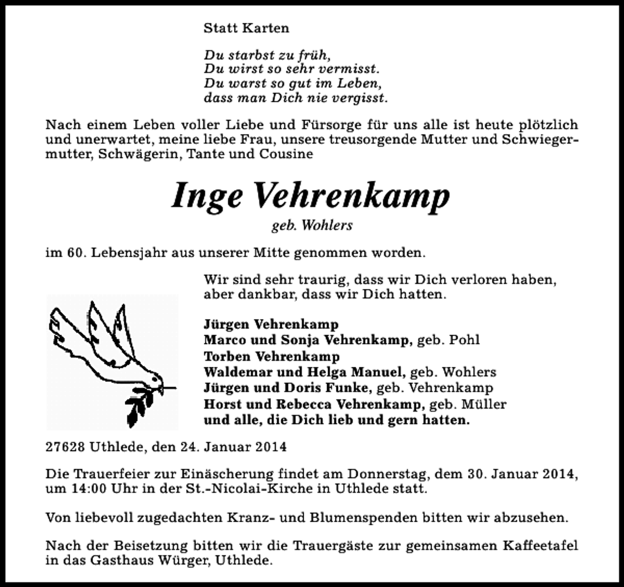 <p>Statt Karten<br />Du starbst zu früh,<br />Du wirst so sehr vermisst.<br />Du warst so gut im Leben,<br />dass man Dich nie vergisst.<br />Nach einem Leben voller Liebe und Fürsorge für uns alle ist heute plötzlich<br />und unerwartet, meine liebe Frau, unsere treusorgende Mutter und Schwiegermutter, Schwägerin, Tante und Cousine</p><p>Inge Vehrenkamp<br />geb. Wohlers</p><p>im 60. Lebensjahr aus unserer Mitte genommen worden.<br />Wir sind sehr traurig, dass wir Dich verloren haben,<br />aber dankbar, dass wir Dich hatten.<br />Jürgen Vehrenkamp<br />Marco und Sonja Vehrenkamp, geb. Pohl<br />Torben Vehrenkamp<br />Waldemar und Helga Manuel, geb. Wohlers<br />Jürgen und Doris Funke, geb. Vehrenkamp<br />Horst und Rebecca Vehrenkamp, geb. Müller<br />und alle, die Dich lieb und gern hatten.<br />27628 Uthlede, den 24. Januar 2014<br />Die Trauerfeier zur Einäscherung findet am Donnerstag, dem 30. Januar 2014,<br />um 14:00 Uhr in der St.-Nicolai-Kirche in Uthlede statt.<br />Von liebevoll zugedachten Kranz- und Blumenspenden bitten wir abzusehen.<br />Nach der Beisetzung bitten wir die Trauergäste zur gemeinsamen Kaffeetafel<br />in das Gasthaus Würger, Uthlede.</p>