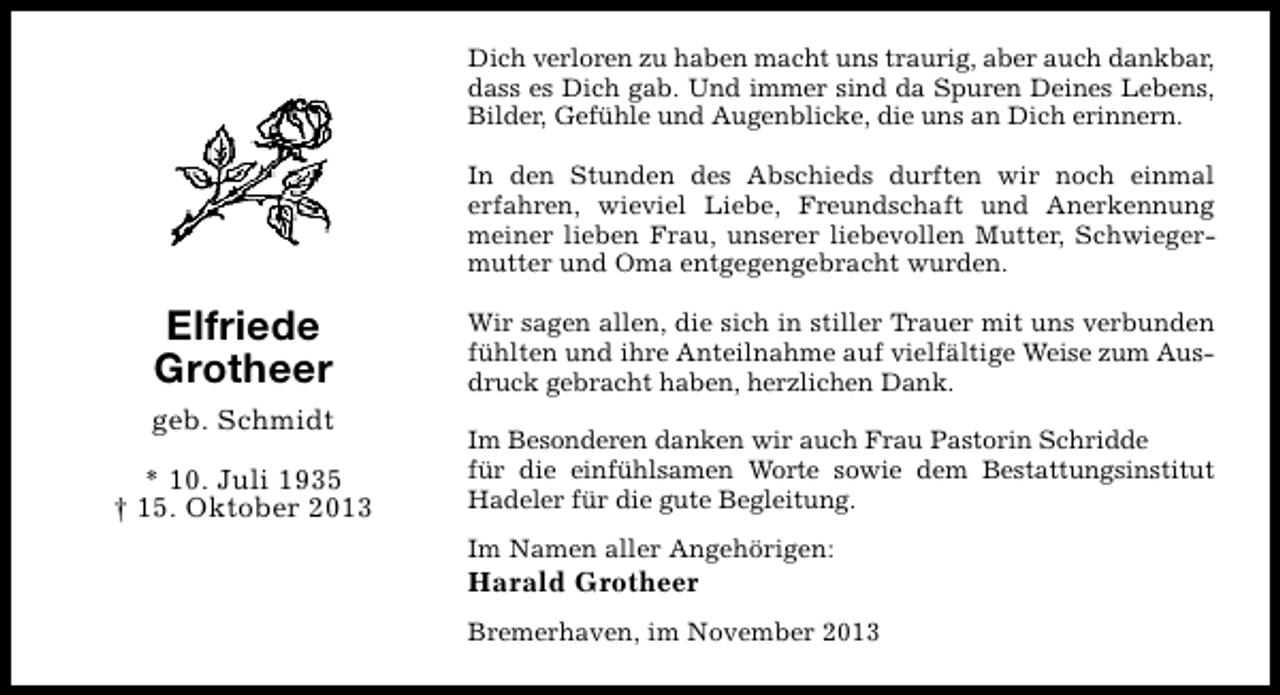 <p>Dich verloren zu haben macht uns traurig, aber auch dankbar,<br />dass es Dich gab. Und immer sind da Spuren Deines Lebens,<br />Bilder, Gefühle und Augenblicke, die uns an Dich erinnern.<br />In den Stunden des Abschieds durften wir noch einmal<br />erfahren, wieviel Liebe, Freundschaft und Anerkennung<br />meiner lieben Frau, unserer liebevollen Mutter, Schwiegermutter und Oma entgegengebracht wurden.</p><p>Elfriede<br />Grotheer<br />geb. Schmidt<br />* 10. Juli 1935<br />† 15. Oktober 2013</p><p>Wir sagen allen, die sich in stiller Trauer mit uns verbunden<br />fühlten und ihre Anteilnahme auf vielfältige Weise zum Ausdruck gebracht haben, herzlichen Dank.<br />Im Besonderen danken wir auch Frau Pastorin Schridde<br />für die einfühlsamen Worte sowie dem Bestattungsinstitut<br />Hadeler für die gute Begleitung.<br />Im Namen aller Angehörigen:</p><p>Harald Grotheer</p><p>Bremerhaven, im November 2013</p>