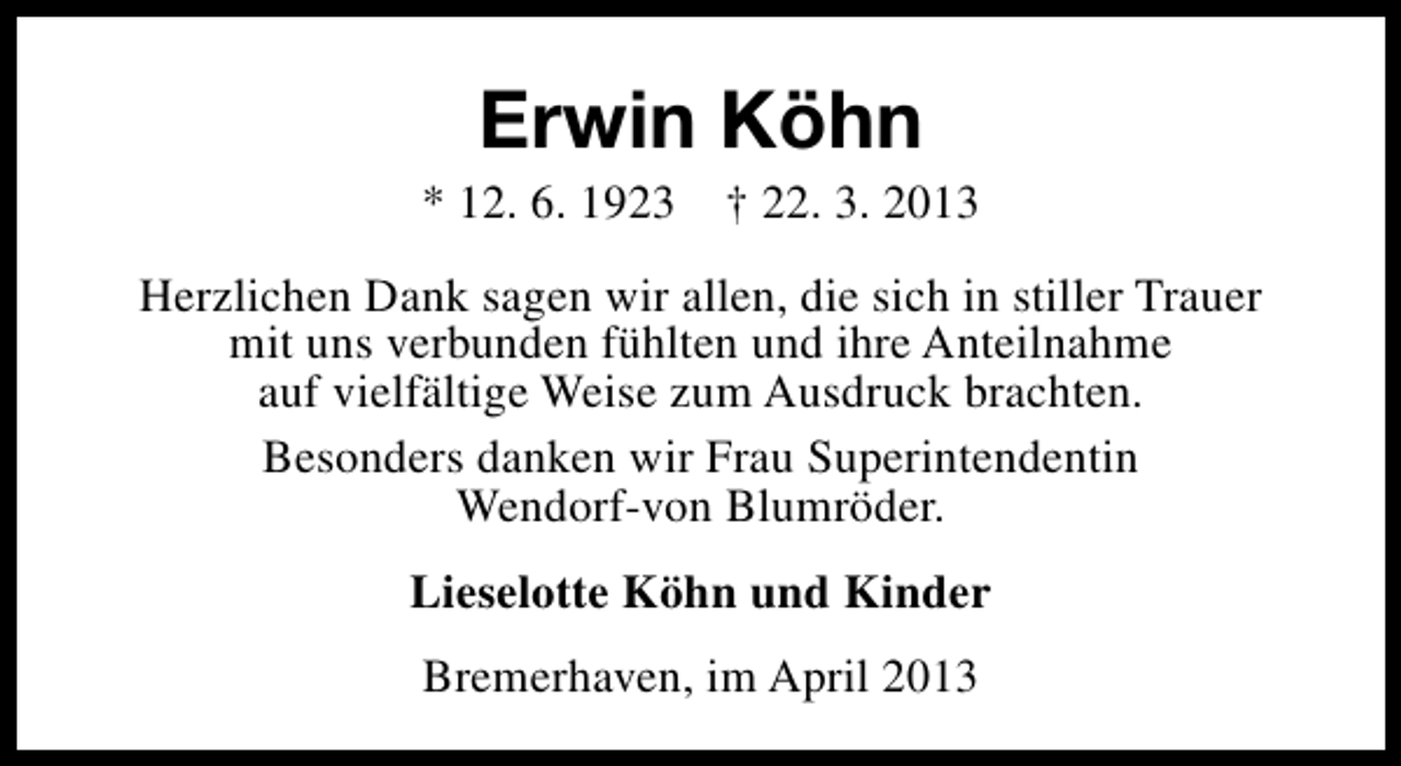 <p>Erwin Köhn</p><p>* 12. 6. 1923</p><p>† 22. 3. 2013</p><p>Herzlichen Dank sagen wir allen, die sich in stiller Trauer<br />mit uns verbunden fühlten und ihre Anteilnahme<br />auf vielfältige Weise zum Ausdruck brachten.<br />Besonders danken wir Frau Superintendentin<br />Wendorf-von Blumröder.<br />Lieselotte Köhn und Kinder<br />Bremerhaven, im April 2013</p>