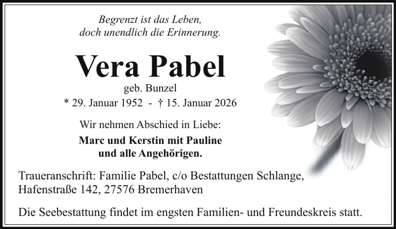 <p>Begrenzt ist das Leben,<br />doch unendlich die Erinnerung.</p><p>Vera Pabel</p><p>geb. Bunzel<br />* 29. Januar 1952 - † 15. Januar 2026<br />Wir nehmen Abschied in Liebe:<br />Marc und Kerstin mit Pauline<br />und alle Angehörigen.</p><p>Traueranschrift: Familie Pabel, c/o Bestattungen Schlange,<br />Hafenstraße 142, 27576 Bremerhaven<br />Die Seebestattung findet im engsten Familien- und Freundeskreis statt.</p>