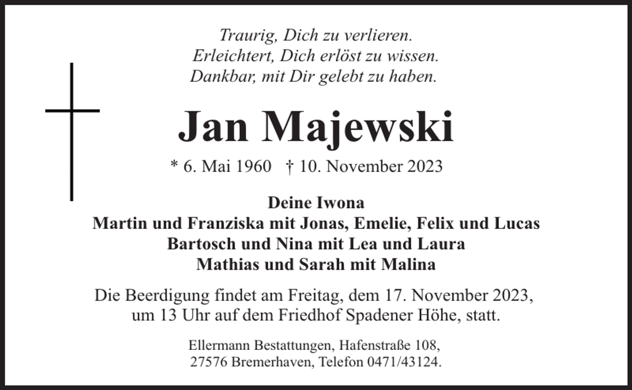 <p>Traurig, Dich zu verlieren.<br />Erleichtert, Dich erlöst zu wissen.<br />Dankbar, mit Dir gelebt zu haben.</p><p>Jan Majewski</p><p>* 6. Mai 1960 † 10. November 2023</p><p>Deine Iwona<br />Martin und Franziska mit Jonas, Emelie, Felix und Lucas<br />Bartosch und Nina mit Lea und Laura<br />Mathias und Sarah mit Malina<br />Die Beerdigung findet am Freitag, dem 17. November 2023,<br />um 13 Uhr auf dem Friedhof Spadener Höhe, statt.<br />Ellermann Bestattungen, Hafenstraße 108,<br />27576 Bremerhaven, Telefon 0471/43124.</p>