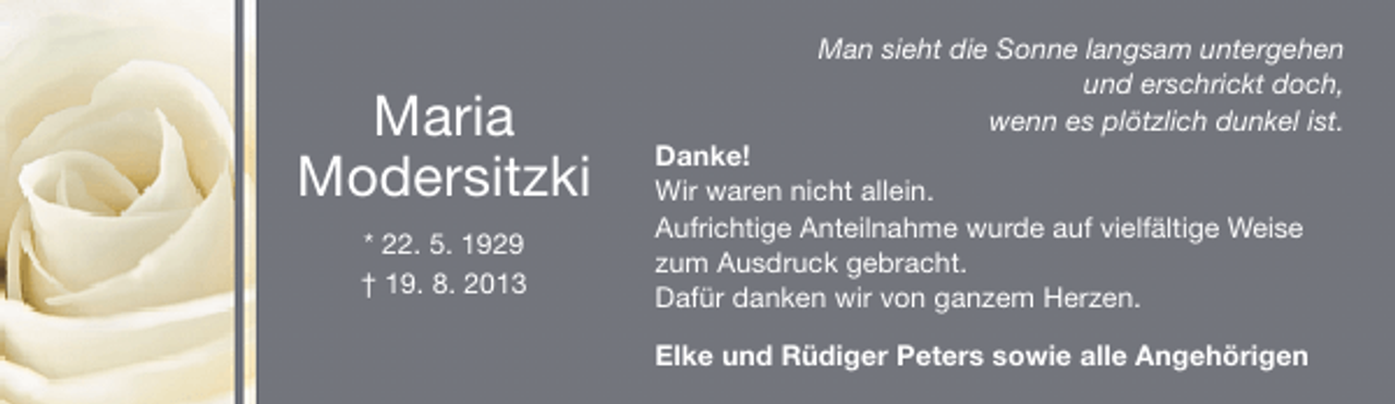 <p>Maria<br />Modersitzki<br />* 22. 5. 1929<br />† 19. 8. 2013</p><p>Man sieht die Sonne langsam untergehen<br />und erschrickt doch,<br />wenn es plötzlich dunkel ist.</p><p>Danke!<br />Wir waren nicht allein.<br />Aufrichtige Anteilnahme wurde auf vielfältige Weise<br />zum Ausdruck gebracht.<br />Dafür danken wir von ganzem Herzen.</p><p>Elke und Rüdiger Peters sowie alle Angehörigen</p>