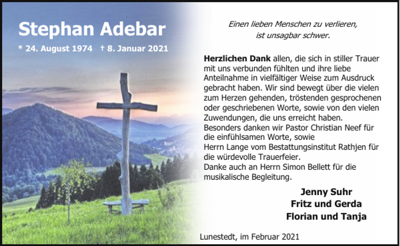 <p>Stephan Adebar<br />* 24. August 1974 † 8. Januar 2021</p><p>Einen lieben Menschen zu verlieren,<br />ist unsagbar schwer.<br />Herzlichen Dank allen, die sich in stiller Trauer<br />mit uns verbunden fühlten und ihre liebe<br />Anteilnahme in vielfältiger Weise zum Ausdruck<br />gebracht haben. Wir sind bewegt über die vielen<br />zum Herzen gehenden, tröstenden gesprochenen<br />oder geschriebenen Worte, sowie von den vielen<br />Zuwendungen, die uns erreicht haben.<br />Besonders danken wir Pastor Christian Neef für<br />die einfühlsamen Worte, sowie<br />Herrn Lange vom Bestattungsinstitut Rathjen für<br />die würdevolle Trauerfeier.<br />Danke auch an Herrn Simon Bellett für die<br />musikalische Begleitung.</p><p>Jenny Suhr<br />Fritz und Gerda<br />Florian und Tanja<br />Lunestedt, im Februar 2021</p>
