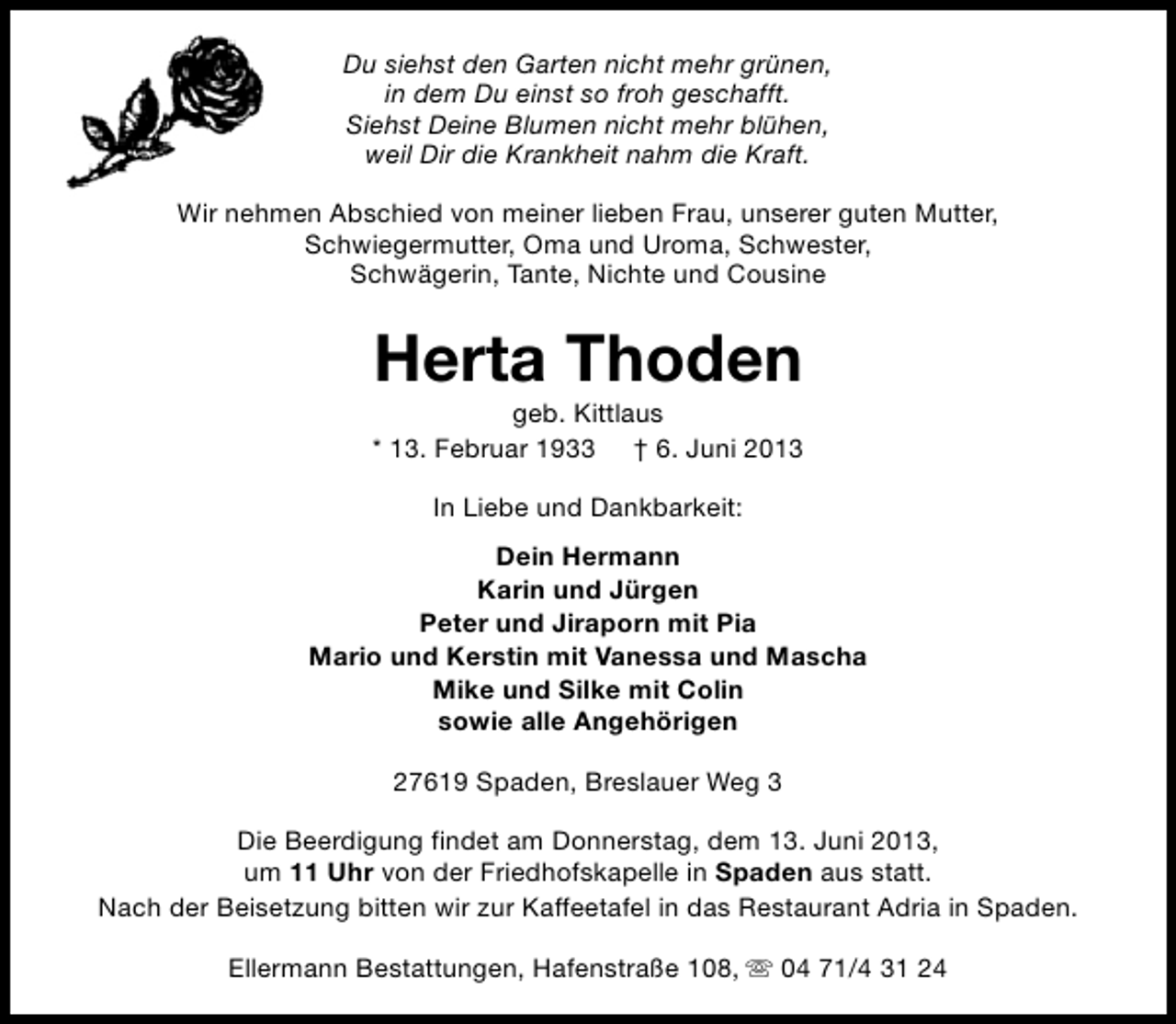 <p>Du siehst den Garten nicht mehr grünen,<br />in dem Du einst so froh geschafft.<br />Siehst Deine Blumen nicht mehr blühen,<br />weil Dir die Krankheit nahm die Kraft.<br />Wir nehmen Abschied von meiner lieben Frau, unserer guten Mutter,<br />Schwiegermutter, Oma und Uroma, Schwester,<br />Schwägerin, Tante, Nichte und Cousine</p><p>Herta Thoden</p><p>geb. Kittlaus<br />* 13. Februar 1933 † 6. Juni 2013<br />In Liebe und Dankbarkeit:<br />Dein Hermann<br />Karin und Jürgen<br />Peter und Jiraporn mit Pia<br />Mario und Kerstin mit Vanessa und Mascha<br />Mike und Silke mit Colin<br />sowie alle Angehörigen<br />27619 Spaden, Breslauer Weg 3<br />Die Beerdigung findet am Donnerstag, dem 13. Juni 2013,<br />um 11 Uhr von der Friedhofskapelle in Spaden aus statt.<br />Nach der Beisetzung bitten wir zur Kaffeetafel in das Restaurant Adria in Spaden.<br />Ellermann Bestattungen, Hafenstraße 108, s 04 71/4 31 24</p>