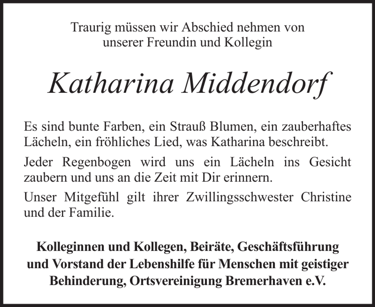 <p>Traurig müssen wir Abschied nehmen von<br />unserer Freundin und Kollegin</p><p>Katharina Middendorf<br />Es sind bunte Farben, ein Strauß Blumen, ein zauberhaftes<br />Lächeln, ein fröhliches Lied, was Katharina beschreibt.<br />Jeder Regenbogen wird uns ein Lächeln ins Gesicht<br />zaubern und uns an die Zeit mit Dir erinnern.<br />Unser Mitgefühl gilt ihrer Zwillingsschwester Christine<br />und der Familie.<br />Kolleginnen und Kollegen, Beiräte, Geschäftsführung<br />und Vorstand der Lebenshilfe für Menschen mit geistiger<br />Behinderung, Ortsvereinigung Bremerhaven e.V.</p>
