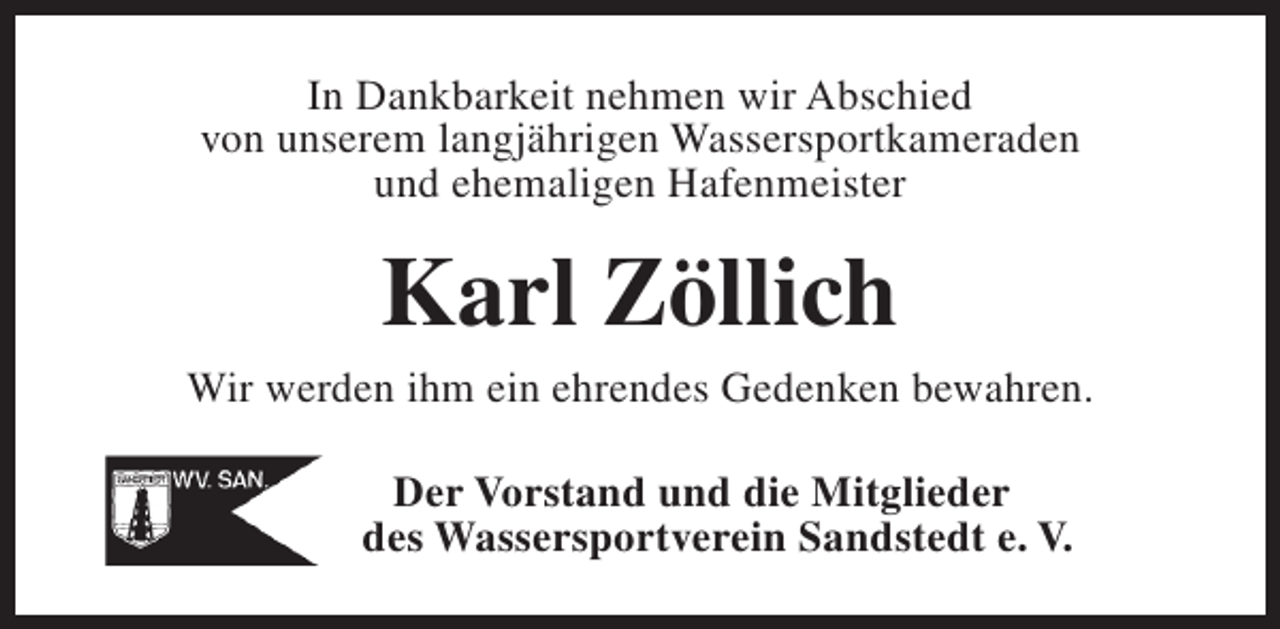 <p>In Dankbarkeit nehmen wir Abschied<br />von unserem langjährigen Wassersportkameraden<br />und ehemaligen Hafenmeister</p><p>Karl Zöllich</p><p>Wir werden ihm ein ehrendes Gedenken bewahren.<br />Der Vorstand und die Mitglieder<br />des Wassersportverein Sandstedt e. V.</p>