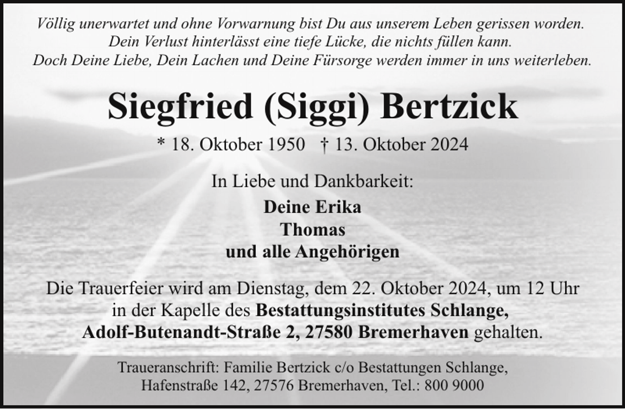 <p>Völlig unerwartet und ohne Vorwarnung bist Du aus unserem Leben gerissen worden.<br />Dein Verlust hinterlässt eine tiefe Lücke, die nichts füllen kann.<br />Doch Deine Liebe, Dein Lachen und Deine Fürsorge werden immer in uns weiterleben.</p><p>Siegfried (Siggi) Bertzick<br />* 18. Oktober 1950 † 13. Oktober 2024<br />In Liebe und Dankbarkeit:<br />Deine Erika<br />Thomas<br />und alle Angehörigen<br />Die Trauerfeier wird am Dienstag, dem 22. Oktober 2024, um 12 Uhr<br />in der Kapelle des Bestattungsinstitutes Schlange,<br />Adolf-Butenandt-Straße 2, 27580 Bremerhaven gehalten.<br />Traueranschrift: Familie Bertzick c/o Bestattungen Schlange,<br />Hafenstraße 142, 27576 Bremerhaven, Tel.: 800 9000</p>