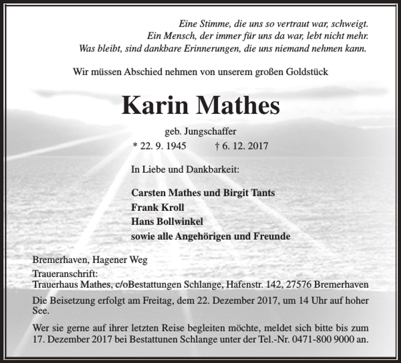 <p>Eine Stimme, die uns so vertraut war, schweigt.<br />Ein Mensch, der immer für uns da war, lebt nicht mehr.<br />Was bleibt, sind dankbare Erinnerungen, die uns niemand nehmen kann.<br />Wir müssen Abschied nehmen von unserem großen Goldstück</p><p>Karin Mathes<br />geb. Jungschaffer<br />* 22. 9. 1945<br />† 6. 12. 2017<br />In Liebe und Dankbarkeit:<br />Carsten Mathes und Birgit Tants<br />Frank Kroll<br />Hans Bollwinkel<br />sowie alle Angehörigen und Freunde<br />Bremerhaven, Hagener Weg<br />Traueranschrift:<br />Trauerhaus Mathes, c/oBestattungen Schlange, Hafenstr. 142, 27576 Bremerhaven<br />Die Beisetzung erfolgt am Freitag, dem 22. Dezember 2017, um 14 Uhr auf hoher<br />See.<br />Wer sie gerne auf ihrer letzten Reise begleiten möchte, meldet sich bitte bis zum<br />17. Dezember 2017 bei Bestattunen Schlange unter der Tel.-Nr. 0471-800 9000 an.</p>