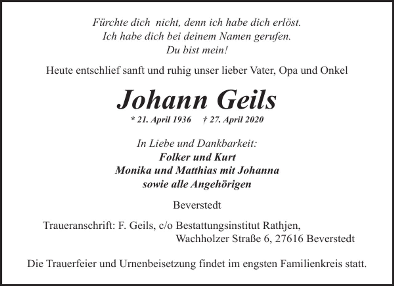 <p>Fürchte dich nicht, denn ich habe dich erlöst.<br />Ich habe dich bei deinem Namen gerufen.<br />Du bist mein!<br />Heute entschlief sanft und ruhig unser lieber Vater, Opa und Onkel</p><p>Johann Geils<br />* 21. April 1936</p><p>† 27. April 2020</p><p>In Liebe und Dankbarkeit:<br />Folker und Kurt<br />Monika und Matthias mit Johanna<br />sowie alle Angehörigen<br />Beverstedt<br />Traueranschrift: F. Geils, c/o Bestattungsinstitut Rathjen,<br />Wachholzer Straße 6, 27616 Beverstedt<br />Die Trauerfeier und Urnenbeisetzung findet im engsten Familienkreis statt.</p>
