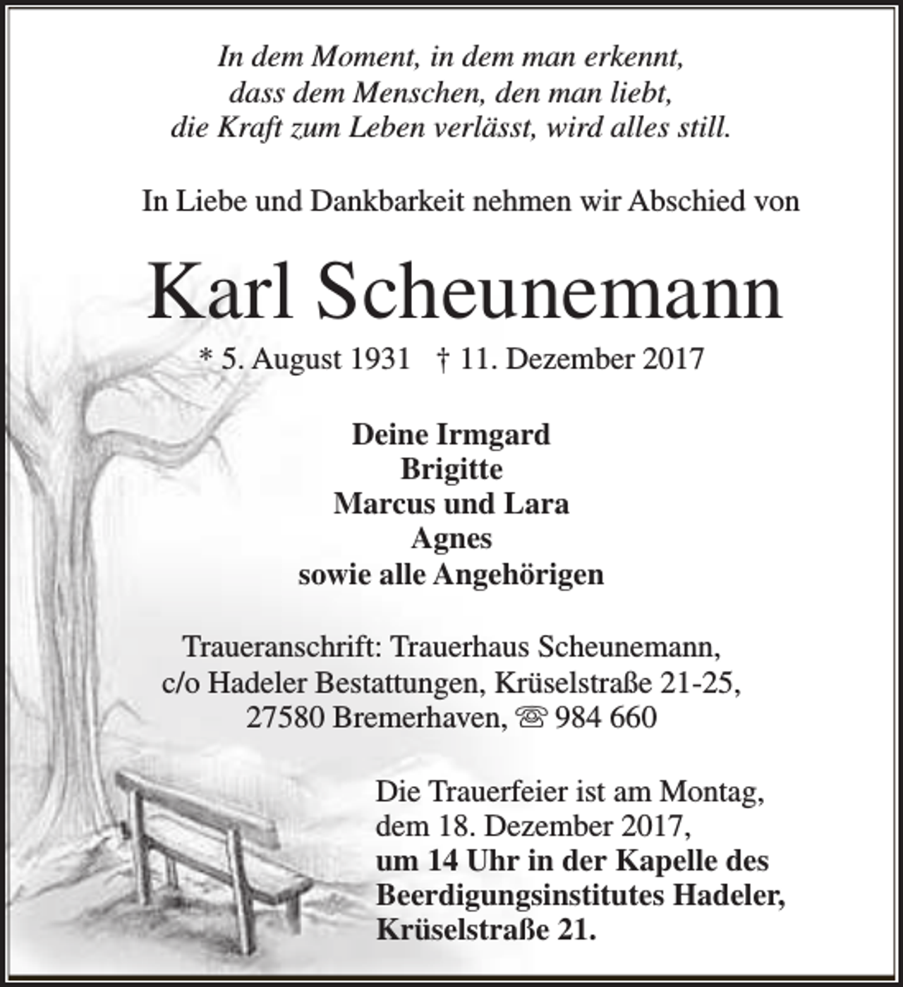 <p>In dem Moment, in dem man erkennt,<br />dass dem Menschen, den man liebt,<br />die Kraft zum Leben verlässt, wird alles still.<br />In Liebe und Dankbarkeit nehmen wir Abschied von</p><p>Karl Scheunemann<br />* 5. August 1931 † 11. Dezember 2017<br />Deine Irmgard<br />Brigitte<br />Marcus und Lara<br />Agnes<br />sowie alle Angehörigen<br />Traueranschrift: Trauerhaus Scheunemann,<br />c/o Hadeler Bestattungen, Krüselstraße 21-25,<br />27580 Bremerhaven, s 984 660<br />Die Trauerfeier ist am Montag,<br />dem 18. Dezember 2017,<br />um 14 Uhr in der Kapelle des<br />Beerdigungsinstitutes Hadeler,<br />Krüselstraße 21.</p>