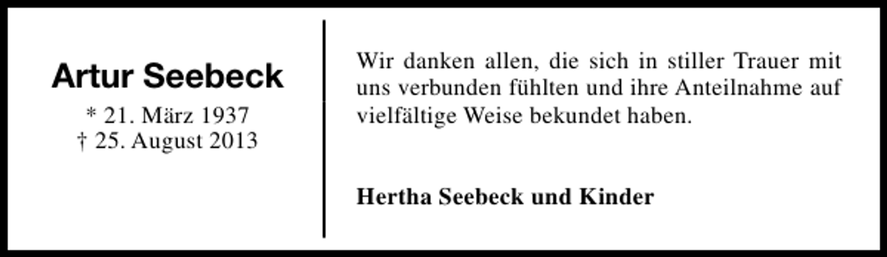 <p>Artur Seebeck<br />* 21. März 1937<br />† 25. August 2013</p><p>Wir danken allen, die sich in stiller Trauer mit<br />uns verbunden fühlten und ihre Anteilnahme auf<br />vielfältige Weise bekundet haben.<br />Hertha Seebeck und Kinder</p>