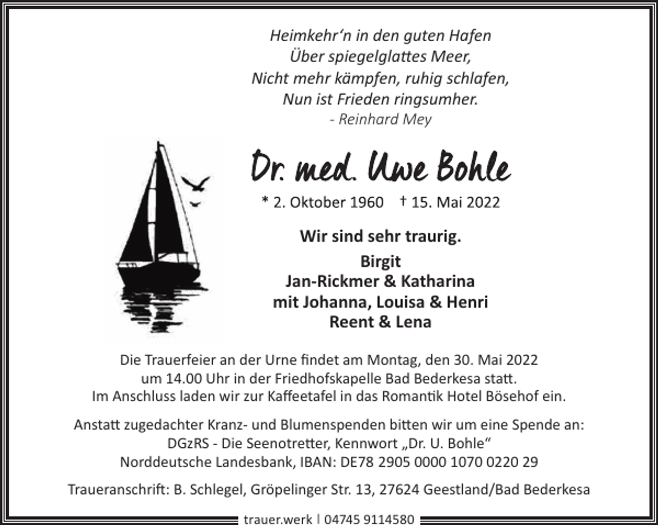 <p>Heimkehr‘n in den guten Hafen<br />Über spiegelglattes Meer,<br />Nicht mehr kämpfen, ruhig schlafen,<br />Nun ist Frieden ringsumher.<br />- Reinhard Mey</p><p>Wir sind sehr traurig.<br />Birgit<br />Jan-Rickmer &amp; Katharina<br />mit Johanna, Louisa &amp; Henri<br />Reent &amp; Lena<br />Die Trauerfeier an der Urne ﬁndet am Montag, den 30. Mai 2022<br />um 14.00 Uhr in der Friedhofskapelle Bad Bederkesa statt.<br />Im Anschluss laden wir zur Kaﬀeetafel in das Romantik Hotel Bösehof ein.<br />Anstatt zugedachter Kranz- und Blumenspenden bitten wir um eine Spende an:<br />DGzRS - Die Seenotretter, Kennwort „Dr. U. Bohle“<br />Norddeutsche Landesbank, IBAN: DE78 2905 0000 107220 29<br />Traueranschrift: B. Schlegel, Gröpelinger Str. 13, 27624 Geestland/Bad Bederkesa<br />trauer.werk | 04745 9114580</p>