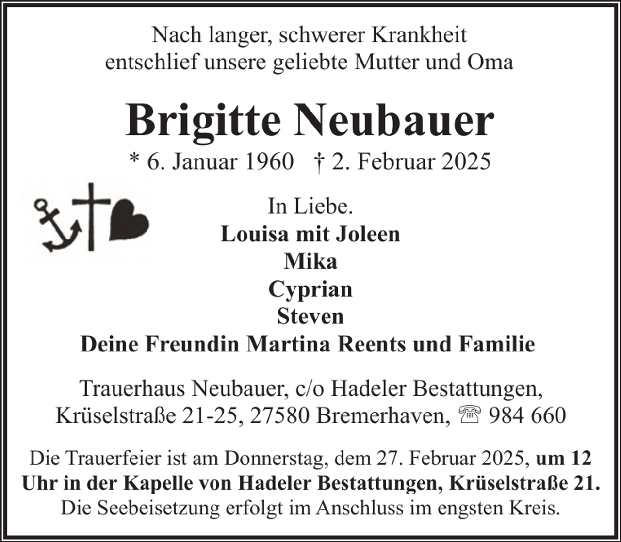 <p>Nach langer, schwerer Krankheit<br />entschlief unsere geliebte Mutter und Oma</p><p>Brigitte Neubauer<br />* 6. Januar 1960 † 2. Februar 2025</p><p>In Liebe.<br />Louisa mit Joleen<br />Mika<br />Cyprian<br />Steven<br />Deine Freundin Martina Reents und Familie<br />Trauerhaus Neubauer, c/o Hadeler Bestattungen,<br />Krüselstraße 21-25, 27580 Bremerhaven, ' 984 660<br />Die Trauerfeier ist am Donnerstag, dem 27. Februar 2025, um 12<br />Uhr in der Kapelle von Hadeler Bestattungen, Krüselstraße 21.<br />Die Seebeisetzung erfolgt im Anschluss im engsten Kreis.</p>