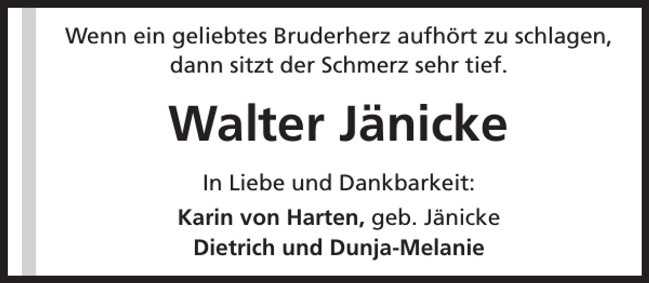 <p>Wenn ein geliebtes Bruderherz aufhört zu schlagen,<br />dann sitzt der Schmerz sehr tief.</p><p>Walter Jänicke<br />In Liebe und Dankbarkeit:<br />Karin von Harten, geb. Jänicke<br />Dietrich und Dunja-Melanie</p>