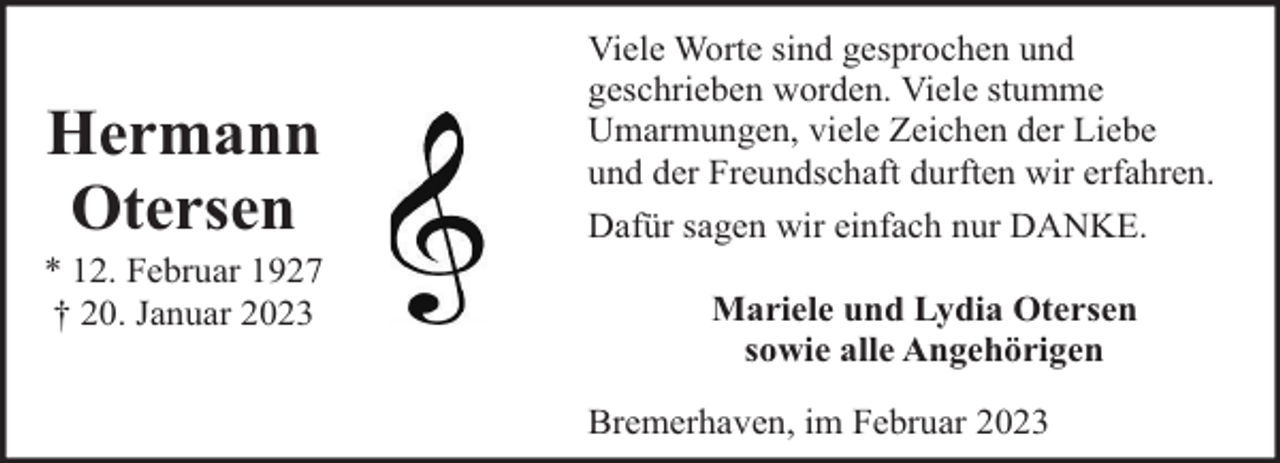 <p>Hermann<br />Otersen</p><p>* 12. Februar 1927<br />† 20. Januar 2023</p><p>Viele Worte sind gesprochen und<br />geschrieben worden. Viele stumme<br />Umarmungen, viele Zeichen der Liebe<br />und der Freundschaft durften wir erfahren.<br />Dafür sagen wir einfach nur DANKE.<br />Mariele und Lydia Otersen<br />sowie alle Angehörigen<br />Bremerhaven, im Februar 2023</p>