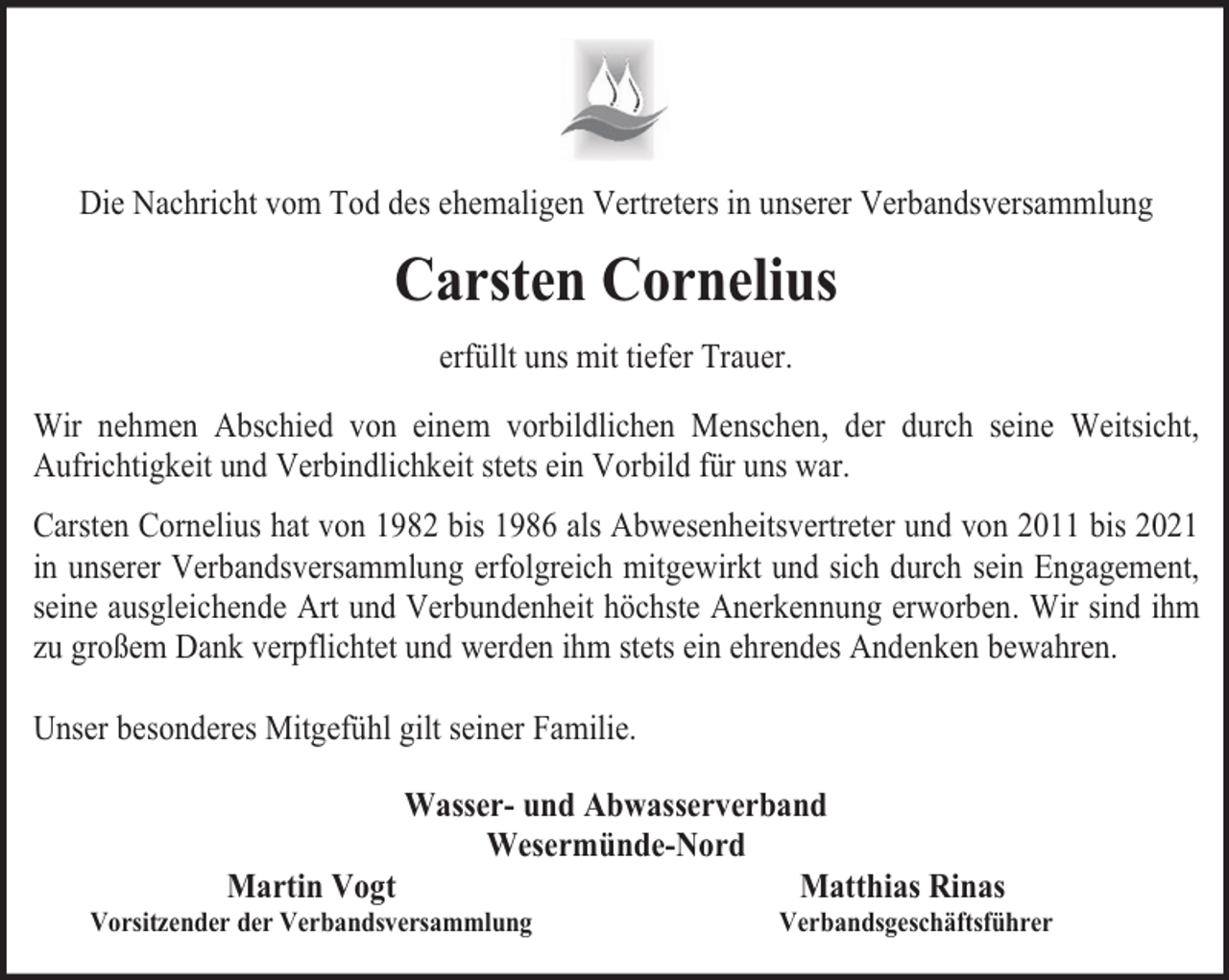 <p>Die Nachricht vom Tod des ehemaligen Vertreters in unserer Verbandsversammlung</p><p>Carsten Cornelius<br />erfüllt uns mit tiefer Trauer.<br />Wir nehmen Abschied von einem vorbildlichen Menschen, der durch seine Weitsicht,<br />Aufrichtigkeit und Verbindlichkeit stets ein Vorbild für uns war.<br />Carsten Cornelius hat von 1982 bis 1986 als Abwesenheitsvertreter und von 2011 bis 2021<br />in unserer Verbandsversammlung erfolgreich mitgewirkt und sich durch sein Engagement,<br />seine ausgleichende Art und Verbundenheit höchste Anerkennung erworben. Wir sind ihm<br />zu großem Dank verpflichtet und werden ihm stets ein ehrendes Andenken bewahren.<br />Unser besonderes Mitgefühl gilt seiner Familie.<br />Wasser- und Abwasserverband<br />Wesermünde-Nord<br />Martin Vogt<br />Matthias Rinas</p><p>Vorsitzender der Verbandsversammlung</p><p>Verbandsgeschäftsführer</p>