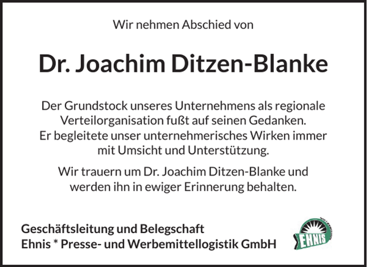 <p>Wir nehmen Abschied von</p><p>Dr. Joachim Ditzen-Blanke<br />Der Grundstock unseres Unternehmens als regionale<br />Verteilorganisation fußt auf seinen Gedanken.<br />Er begleitete unser unternehmerisches Wirken immer<br />mit Umsicht und Unterstützung.<br />Wir trauern um Dr. Joachim Ditzen-Blanke und<br />werden ihn in ewiger Erinnerung behalten.<br />PRE</p><p>E-</p><p>U<br />.W<br />ER<br />BEM<br />IT T E L L O G I S TI K</p><p>Geschäftsleitung und Belegschaft<br />Ehnis * Presse- und Werbemittellogistik GmbH</p><p>SS</p>