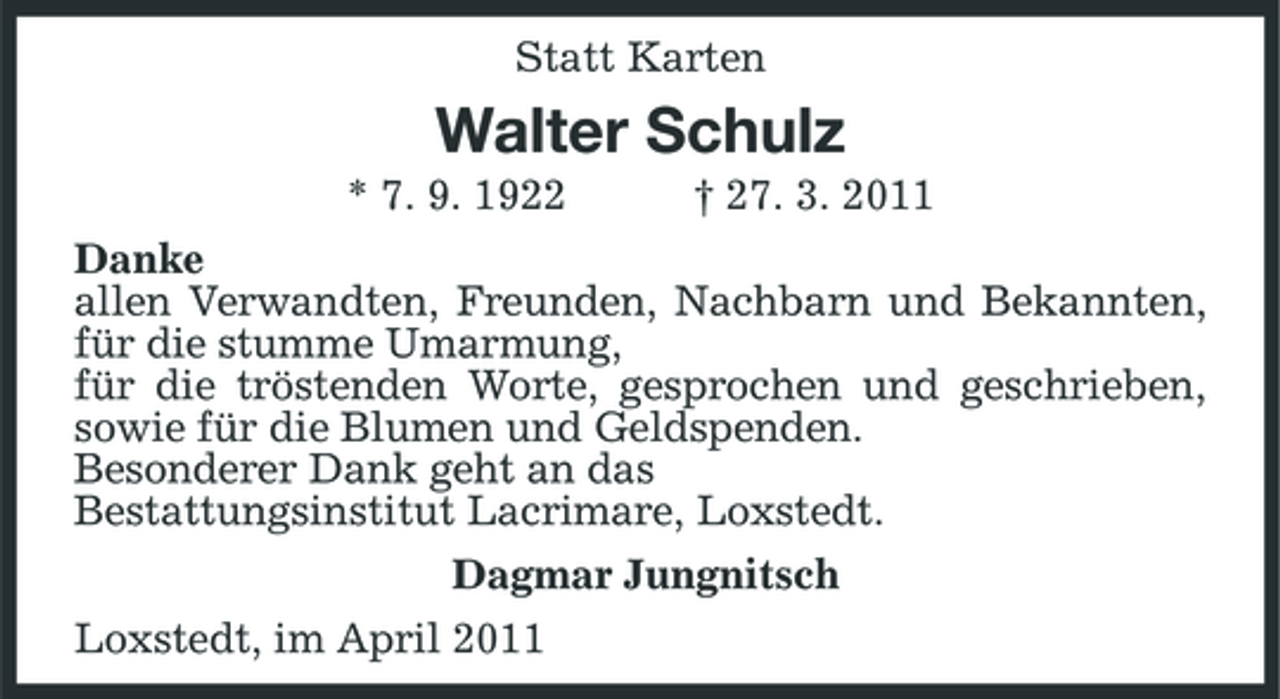 <p>Statt Karten</p><p>Walter Schulz<br />* 7. 9. 1922 † 27. 3. 2011 Danke allen Verwandten, Freunden, Nachbarn und Bekannten, für die stumme Umarmung, für die tröstenden Worte, gesprochen und geschrieben, sowie für die Blumen und Geldspenden. Besonderer Dank geht an das Bestattungsinstitut Lacrimare, Loxstedt. Dagmar Jungnitsch Loxstedt, im April 2011</p>