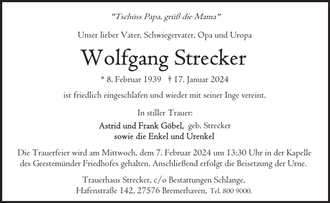 <p>"Tschüss Papa, grüß die Mama"<br />Unser lieber Vater, Schwiegervater, Opa und Uropa</p><p>* 8. Februar 1939 † 17. Januar 2024<br />ist friedlich eingeschlafen und wieder mit seiner Inge vereint.<br />In stiller Trauer:<br />geb. Strecker<br />Die Trauerfeier wird am Mittwoch, dem 7. Februar 2024 um 13:30 Uhr in der Kapelle<br />des Geestemünder Friedhofes gehalten. Anschließend erfolgt die Beisetzung der Urne.<br />Trauerhaus Strecker, c/o Bestattungen Schlange,<br />Hafenstraße 142, 27576 Bremerhaven, Tel. 800 9000.</p>