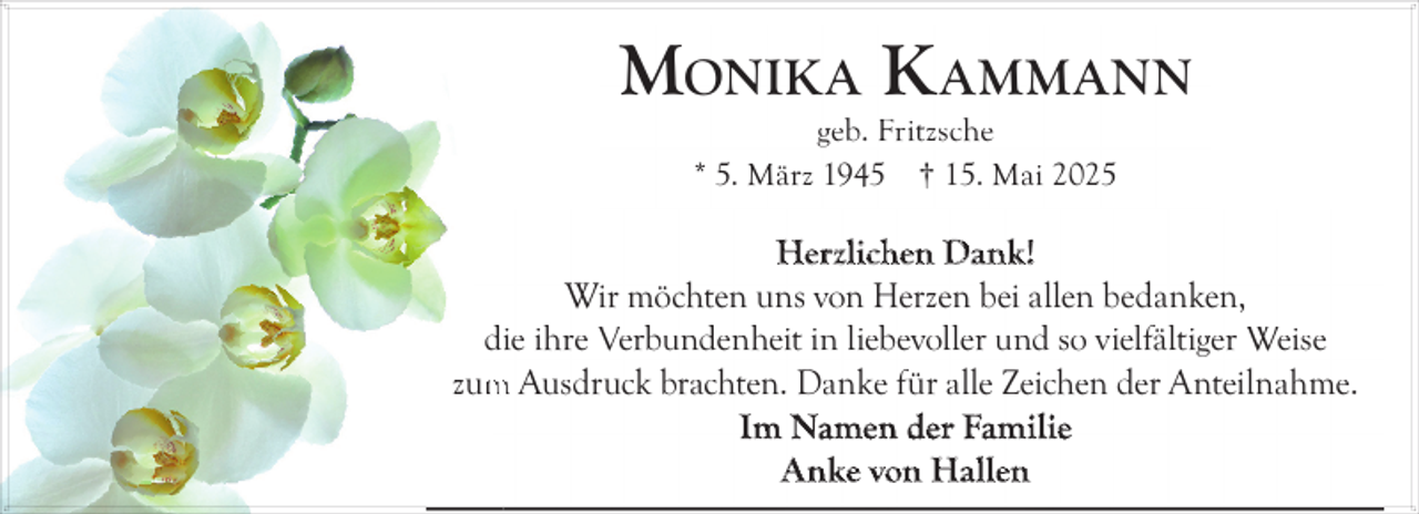 <p>MONIKA K AMMANN<br />geb. Fritzsche<br />* 5. März 1945 † 15. Mai 2025</p><p>Herzlichen Dank!<br />Wir möchten uns von Herzen bei allen bedanken,<br />die ihre Verbundenheit in liebevoller und so vielfältiger Weise<br />zum<br />m Ausdruck brachten. Danke für alle Zeichen der Anteilnahme.<br />Im Namen der Familie<br />Anke von Hallen</p>