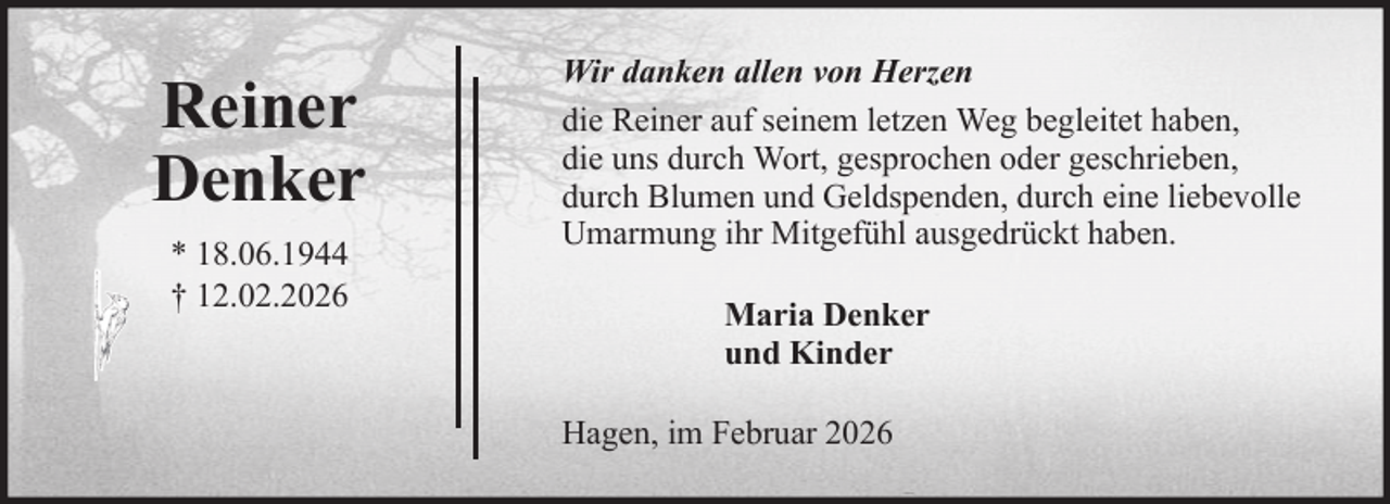 <p>Reiner<br />Denker<br />* 18.06.1944<br />† 12.02.2026</p><p>Wir danken allen von Herzen<br />die Reiner auf seinem letzen Weg begleitet haben,<br />die uns durch Wort, gesprochen oder geschrieben,<br />durch Blumen und Geldspenden, durch eine liebevolle<br />Umarmung ihr Mitgefühl ausgedrückt haben.<br />Maria Denker<br />und Kinder<br />Hagen, im Februar 2026</p>