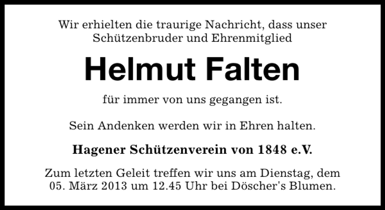 <p>Wir erhielten die traurige Nachricht, dass unser<br />Schützenbruder und Ehrenmitglied</p><p>Helmut Falten<br />für immer von uns gegangen ist.</p><p>Sein Andenken werden wir in Ehren halten.</p><p>Hagener Schützenverein von 1848 e.V.<br />Zum letzten Geleit treffen wir uns am Dienstag, dem<br />05. März 2013 um 12.45 Uhr bei Döscher's Blumen.</p>