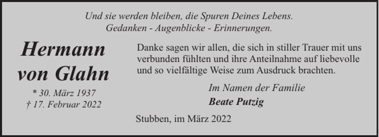 <p>Und sie werden bleiben, die Spuren Deines Lebens.<br />Gedanken - Augenblicke - Erinnerungen.</p><p>Hermann<br />von Glahn<br />* 30. März 1937<br />† 17. Februar 2022</p><p>Danke sagen wir allen, die sich in stiller Trauer mit uns<br />verbunden fühlten und ihre Anteilnahme auf liebevolle<br />und so vielfältige Weise zum Ausdruck brachten.</p><p>Im Namen der Familie<br />Beate Putzig<br />Stubben, im März 2022</p>