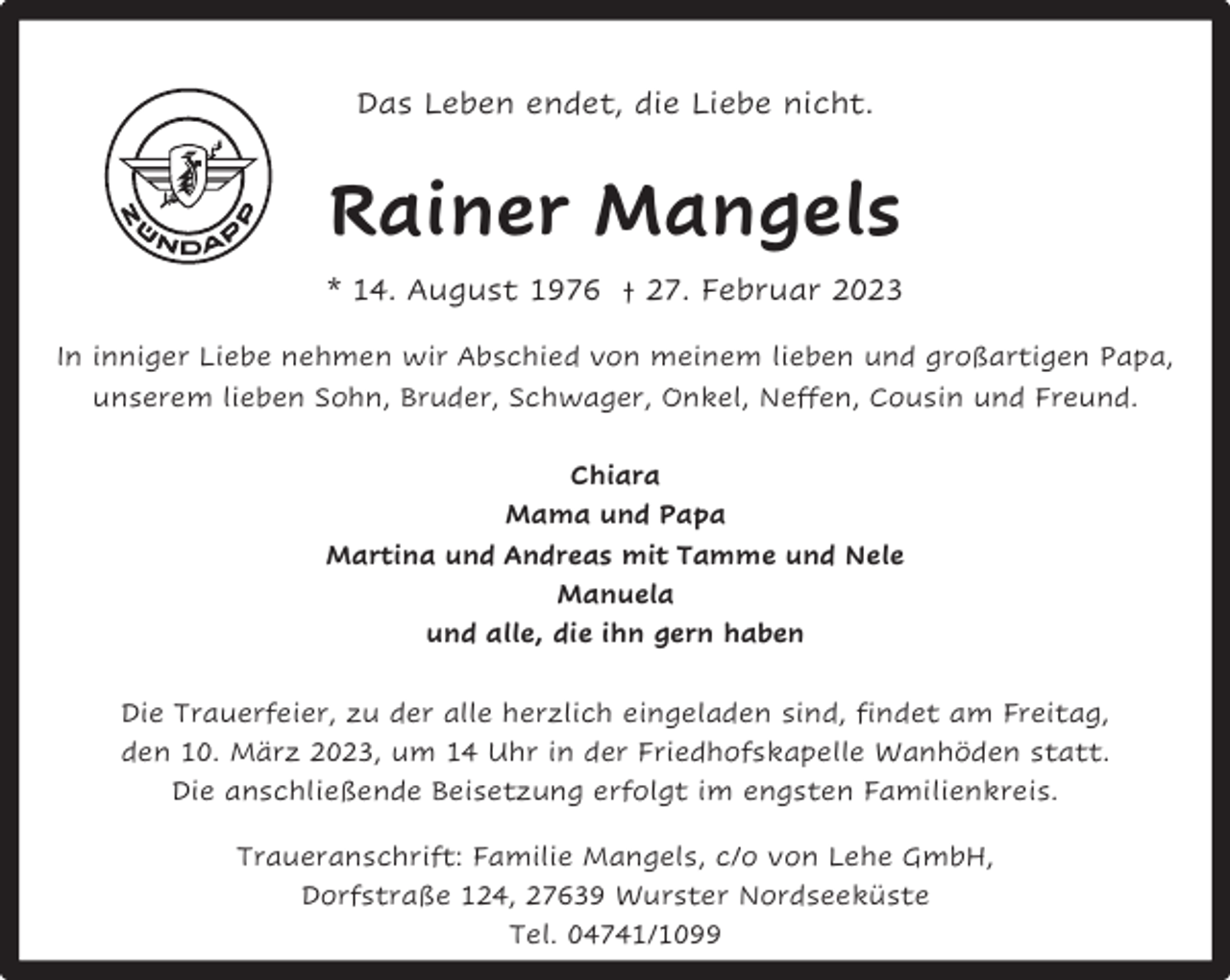 <p>Das Leben endet, die Liebe nicht.</p><p>Rainer Mangels<br />* 14. August 1976 † 27. Februar 2023<br />In inniger Liebe nehmen wir Abschied von meinem lieben und großartigen Papa,<br />unserem lieben Sohn, Bruder, Schwager, Onkel, Neffen, Cousin und Freund.<br />Chiara<br />Mama und Papa<br />Martina und Andreas mit Tamme und Nele<br />Manuela<br />und alle, die ihn gern haben<br />Die Trauerfeier, zu der alle herzlich eingeladen sind, findet am Freitag,<br />den 10. März 2023, um 14 Uhr in der Friedhofskapelle Wanhöden statt.<br />Die anschließende Beisetzung erfolgt im engsten Familienkreis.<br />Traueranschrift: Familie Mangels, c/o von Lehe GmbH,<br />Dorfstraße 124, 27639 Wurster Nordseeküste<br />Tel. 04741/1099</p>