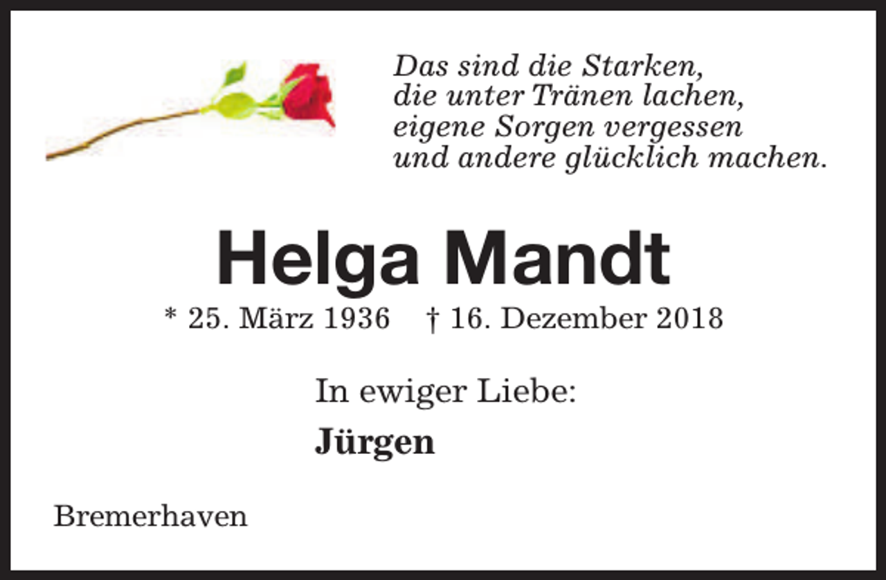 <p>Das sind die Starken,<br />die unter Tränen lachen,<br />eigene Sorgen vergessen<br />und andere glücklich machen.</p><p>Helga Mandt</p><p>* 25. März 1936</p><p>† 16. Dezember 2018</p><p>In ewiger Liebe:</p><p>Jürgen<br />Bremerhaven</p>