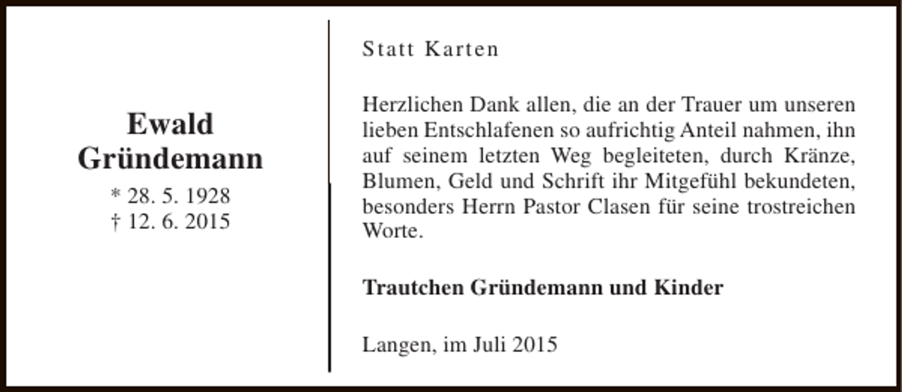 <p>Statt Karten</p><p>Ewald<br />Gründemann<br />* 28. 5. 1928<br />† 12. 6. 2015</p><p>Herzlichen Dank allen, die an der Trauer um unseren<br />lieben Entschlafenen so aufrichtig Anteil nahmen, ihn<br />auf seinem letzten Weg begleiteten, durch Kränze,<br />Blumen, Geld und Schrift ihr Mitgefühl bekundeten,<br />besonders Herrn Pastor Clasen für seine trostreichen<br />Worte.<br />Trautchen Gründemann und Kinder<br />Langen, im Juli 2015</p>
