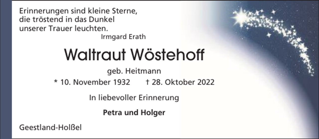 <p>Erinnerungen sind kleine Sterne,<br />die tröstend in das Dunkel<br />unserer Trauer leuchten.</p><p>Irmgard Erath</p><p>Waltraut Wöstehoff<br />geb. Heitmann<br />* 10. November 1932<br />† 28. Oktober 2022<br />In liebevoller Erinnerung<br />Petra und Holger<br />Geestland-Holßel</p>
