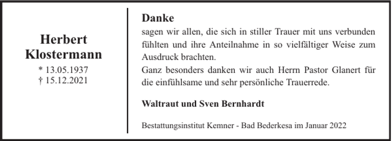 <p>Danke</p><p>Herbert<br />Klostermann<br />* 13.05.1937<br />† 15.12.2021</p><p>sagen wir allen, die sich in stiller Trauer mit uns verbunden<br />fühlten und ihre Anteilnahme in so vielfältiger Weise zum<br />Ausdruck brachten.<br />Ganz besonders danken wir auch Herrn Pastor Glanert für<br />die einfühlsame und sehr persönliche Trauerrede.<br />Waltraut und Sven Bernhardt<br />Bestattungsinstitut Kemner - Bad Bederkesa im Januar 2022</p>