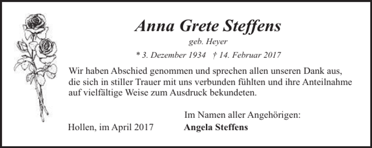 <p>Anna Grete Steffens<br />geb. Heyer</p><p>* 3. Dezember 1934 † 14. Februar 2017</p><p>Wir haben Abschied genommen und sprechen allen unseren Dank aus,<br />die sich in stiller Trauer mit uns verbunden fühlten und ihre Anteilnahme<br />auf vielfältige Weise zum Ausdruck bekundeten.<br />Hollen, im April 2017</p><p>Im Namen aller Angehörigen:<br />Angela Steffens</p>