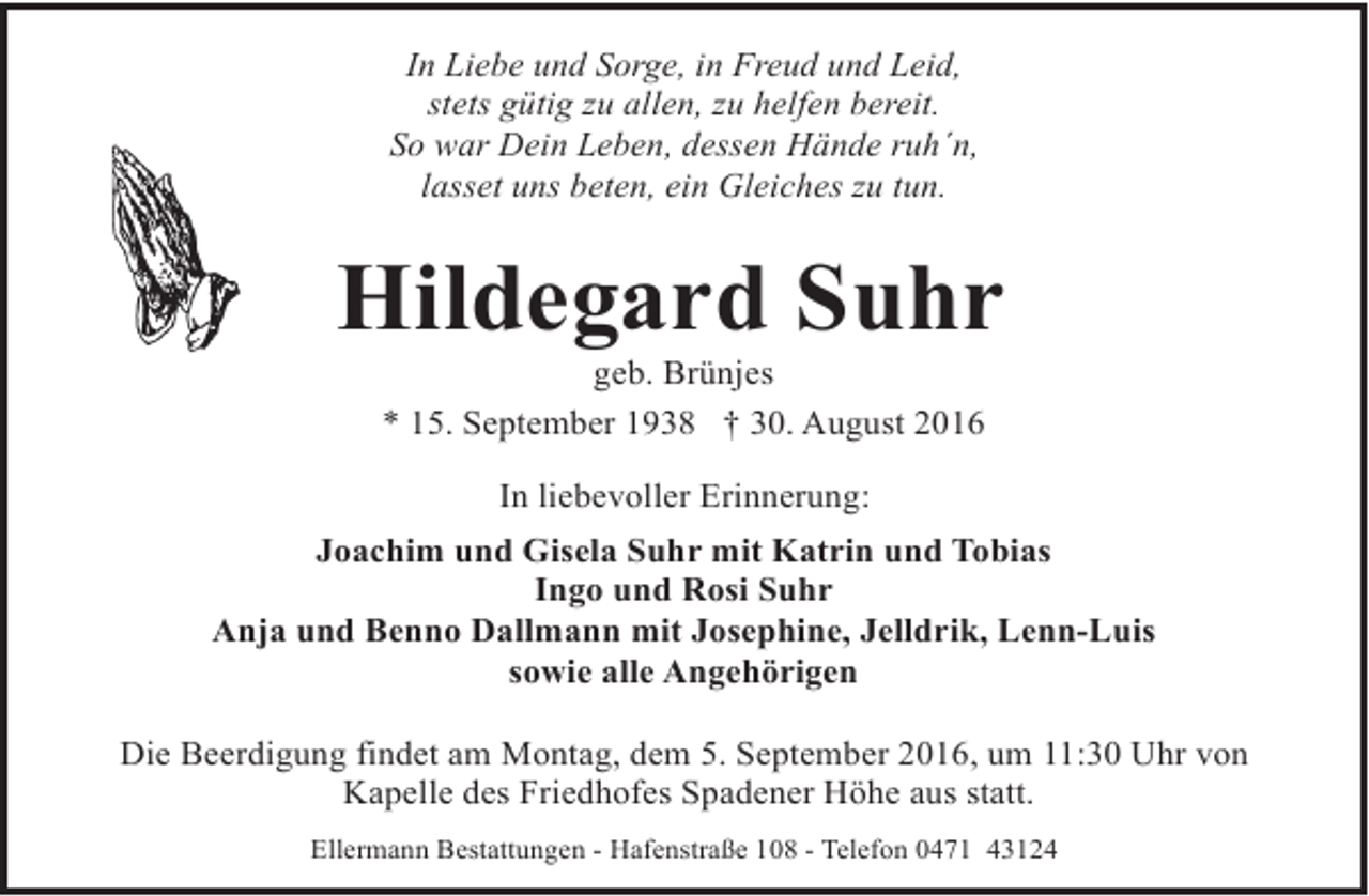 <p>In Liebe und Sorge, in Freud und Leid,<br />stets gütig zu allen, zu helfen bereit.<br />So war Dein Leben, dessen Hände ruh´n,<br />lasset uns beten, ein Gleiches zu tun.</p><p>Hildegard Suhr<br />geb. Brünjes<br />* 15. September 1938 † 30. August 2016<br />In liebevoller Erinnerung:<br />Joachim und Gisela Suhr mit Katrin und Tobias<br />Ingo und Rosi Suhr<br />Anja und Benno Dallmann mit Josephine, Jelldrik, Lenn-Luis<br />sowie alle Angehörigen<br />Die Beerdigung findet am Montag, dem 5. September 2016, um 11:30 Uhr von<br />Kapelle des Friedhofes Spadener Höhe aus statt.<br />Ellermann Bestattungen - Hafenstraße 108 - Telefon 0471 43124</p>