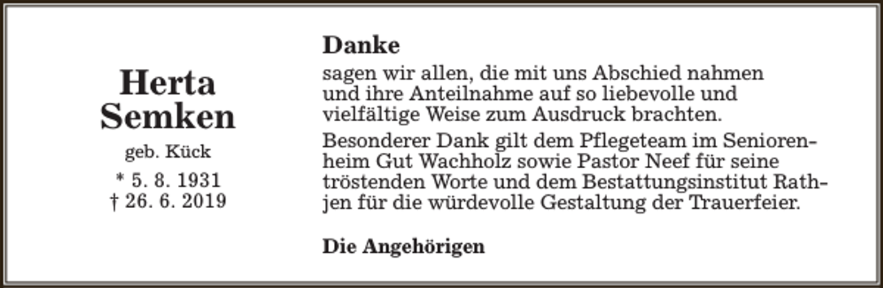 <p>Herta<br />Semken<br />geb. Kück</p><p>* 5. 8. 1931<br />† 26. 6. 2019</p><p>Danke</p><p>sagen wir allen, die mit uns Abschied nahmen<br />und ihre Anteilnahme auf so liebevolle und<br />vielfältige Weise zum Ausdruck brachten.<br />Besonderer Dank gilt dem Pflegeteam im Seniorenheim Gut Wachholz sowie Pastor Neef für seine<br />tröstenden Worte und dem Bestattungsinstitut Rathjen für die würdevolle Gestaltung der Trauerfeier.<br />Die Angehörigen</p>