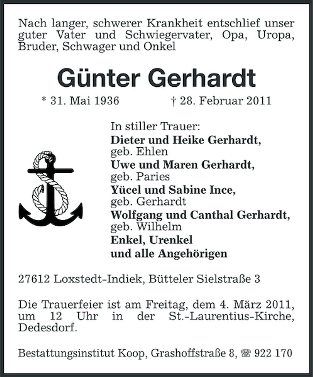 <p>Nach langer, schwerer Krankheit entschlief unser guter Vater und Schwiegervater, Opa, Uropa, Bruder, Schwager und Onkel</p><p>Günter Gerhardt<br />* 31. Mai 1936 † 28. Februar 2011 In stiller Trauer: Dieter und Heike Gerhardt, geb. Ehlen Uwe und Maren Gerhardt, geb. Paries Yücel und Sabine Ince, geb. Gerhardt Wolfgang und Canthal Gerhardt, geb. Wilhelm Enkel, Urenkel und alle Angehörigen 27612 Loxstedt-Indiek, Bütteler Sielstraße 3 Die Trauerfeier ist am Freitag, dem 4. März 2011, um 12 Uhr in der St.-Laurentius-Kirche, Dedesdorf. Bestattungsinstitut Koop, Grashoffstraße 8, 922 170</p>