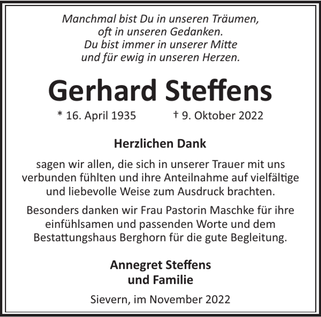 <p>Manchmal bist Du in unseren Träumen,<br />o in unseren Gedanken.<br />Du bist immer in unserer Mi e<br />und für ewig in unseren Herzen.</p><p>Gerhard Steﬀens<br />* 16. April 1935</p><p>† 9. Oktober 2022</p><p>Herzlichen Dank<br />sagen wir allen, die sich in unserer Trauer mit uns<br />verbunden fühlten und ihre Anteilnahme auf vielfäl!ge<br />und liebevolle Weise zum Ausdruck brachten.<br />Besonders danken wir Frau Pastorin Maschke für ihre<br />einfühlsamen und passenden Worte und dem<br />Besta"ungshaus Berghorn für die gute Begleitung.</p><p>Annegret Steﬀens<br />und Familie<br />Sievern, im November 2022</p>
