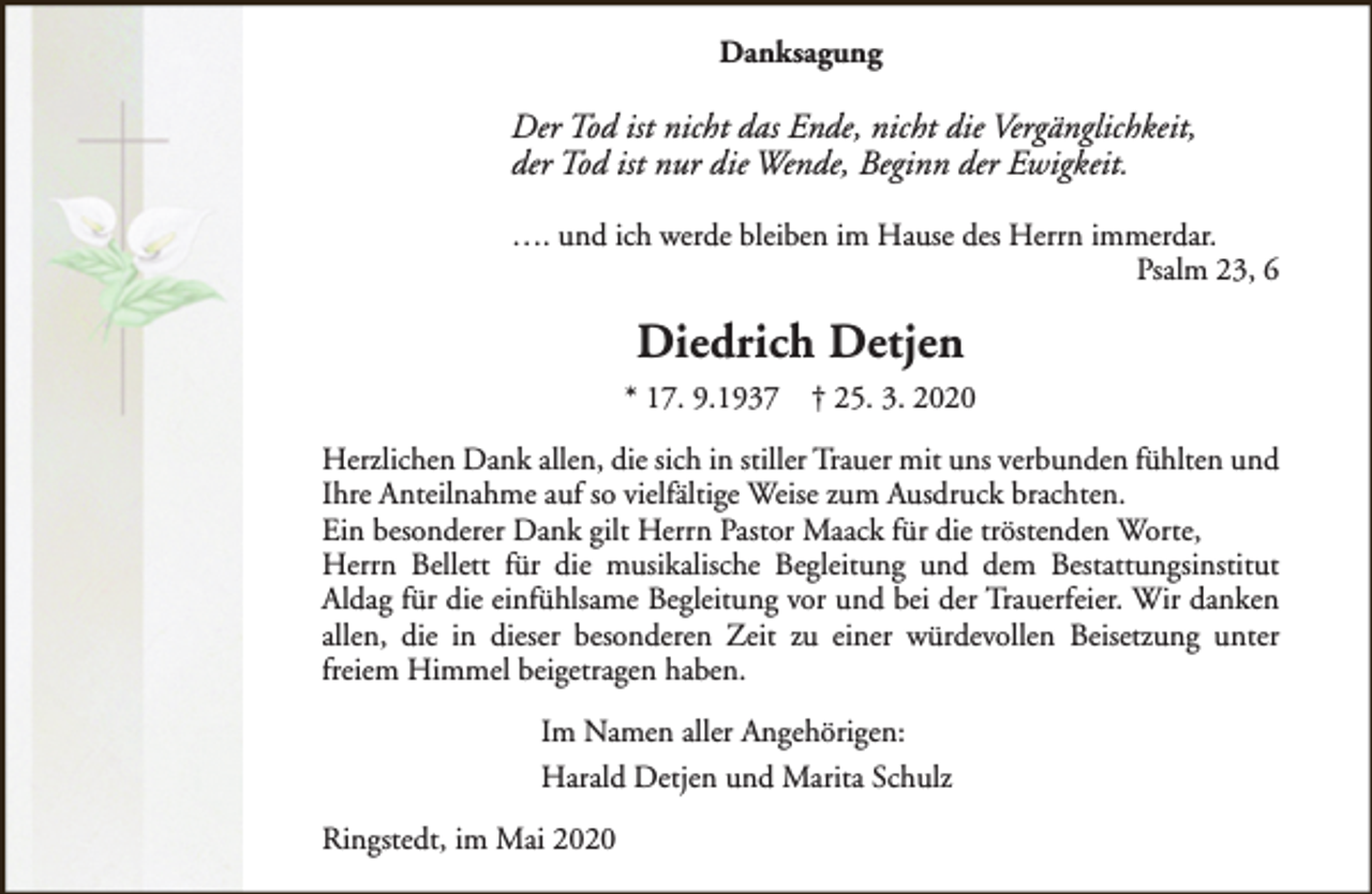 <p>Danksagung</p><p>Der Tod ist nicht das Ende, nicht die Vergänglichkeit,<br />der Tod ist nur die Wende, Beginn der Ewigkeit.<br />…. und ich werde bleiben im Hause des Herrn immerdar.<br />Psalm 23, 6</p><p>Diedrich Detjen<br />* 17. 9.1937</p><p>† 25. 3. 2020</p><p>Herzlichen Dank allen, die sich in stiller Trauer mit uns verbunden fühlten und<br />Ihre Anteilnahme auf so vielfältige Weise zum Ausdruck brachten.<br />Ein besonderer Dank gilt Herrn Pastor Maack für die tröstenden Worte,<br />Herrn Bellett für die musikalische Begleitung und dem Bestattungsinstitut<br />Aldag für die einfühlsame Begleitung vor und bei der Trauerfeier. Wir danken<br />allen, die in dieser besonderen Zeit zu einer würdevollen Beisetzung unter<br />freiem Himmel beigetragen haben.<br />Im Namen aller Angehörigen:<br />Harald Detjen und Marita Schulz<br />Ringstedt, im Mai 2020</p>