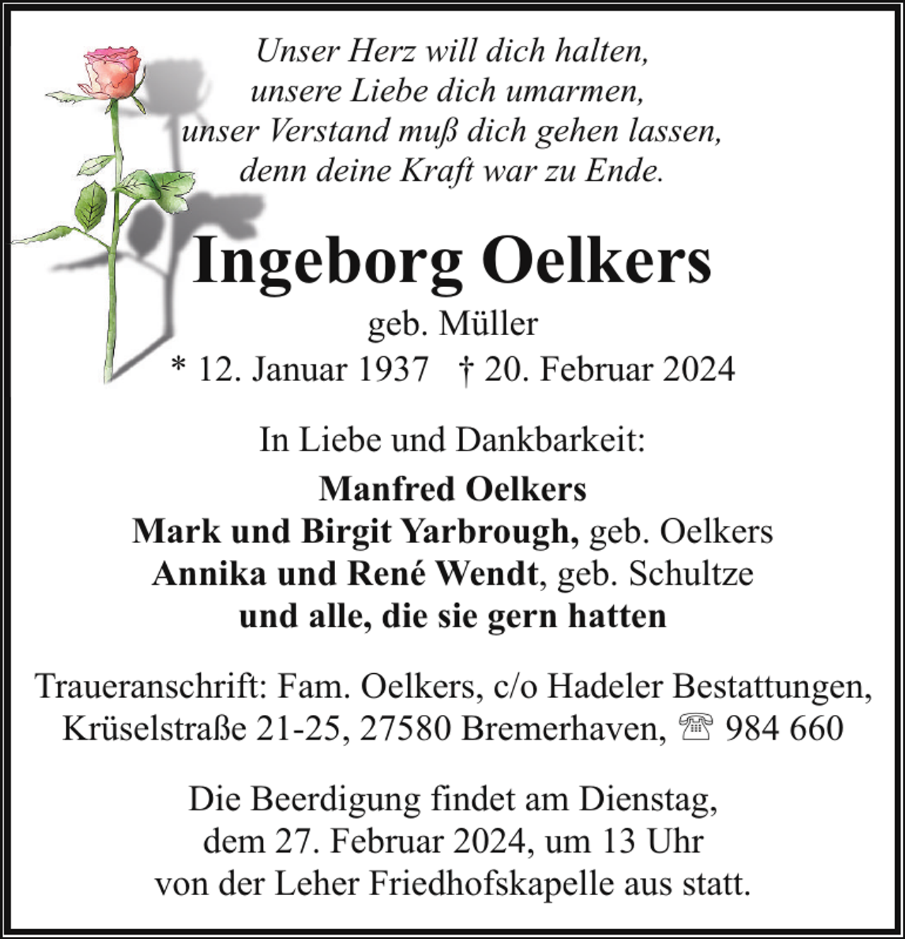 <p>Unser Herz will dich halten,<br />unsere Liebe dich umarmen,<br />unser Verstand muß dich gehen lassen,<br />denn deine Kraft war zu Ende.</p><p>Ingeborg Oelkers</p><p>geb. Müller<br />* 12. Januar 1937 † 20. Februar 2024<br />In Liebe und Dankbarkeit:<br />Manfred Oelkers<br />Mark und Birgit Yarbrough, geb. Oelkers<br />Annika und René Wendt, geb. Schultze<br />und alle, die sie gern hatten<br />Traueranschrift: Fam. Oelkers, c/o Hadeler Bestattungen,<br />Krüselstraße 21-25, 27580 Bremerhaven, ' 984 660<br />Die Beerdigung findet am Dienstag,<br />dem 27. Februar 2024, um 13 Uhr<br />von der Leher Friedhofskapelle aus statt.</p>