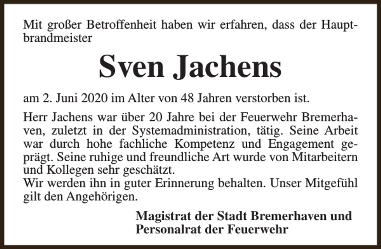 <p>Mit großer Betroffenheit haben wir erfahren, dass der Hauptbrandmeister</p><p>Sven Jachens</p><p>am 2. Juni 2020 im Alter von 48 Jahren verstorben ist.<br />Herr Jachens war über 20 Jahre bei der Feuerwehr Bremerhaven, zuletzt in der Systemadministration, tätig. Seine Arbeit<br />war durch hohe fachliche Kompetenz und Engagement geprägt. Seine ruhige und freundliche Art wurde von Mitarbeitern<br />und Kollegen sehr geschätzt.<br />Wir werden ihn in guter Erinnerung behalten. Unser Mitgefühl<br />gilt den Angehörigen.<br />Magistrat der Stadt Bremerhaven und<br />Personalrat der Feuerwehr</p>