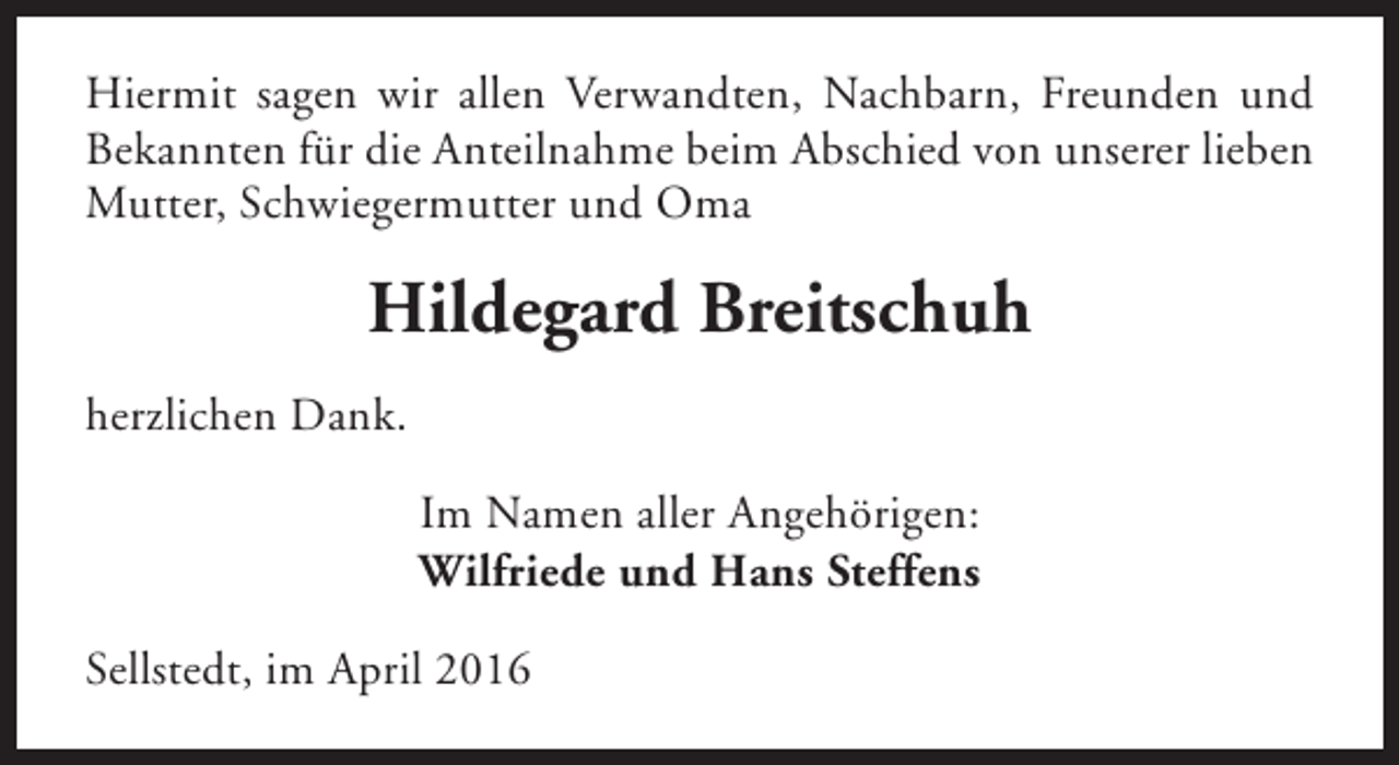 <p>Hiermit sagen wir allen Verwandten, Nachbarn, Freunden und<br />Bekannten für die Anteilnahme beim Abschied von unserer lieben<br />Mutter, Schwiegermutter und Oma</p><p>Hildegard Breitschuh<br />herzlichen Dank.<br />Im Namen aller Angehörigen:<br />Wilfriede und Hans Steffens<br />Sellstedt, im April 2016</p>