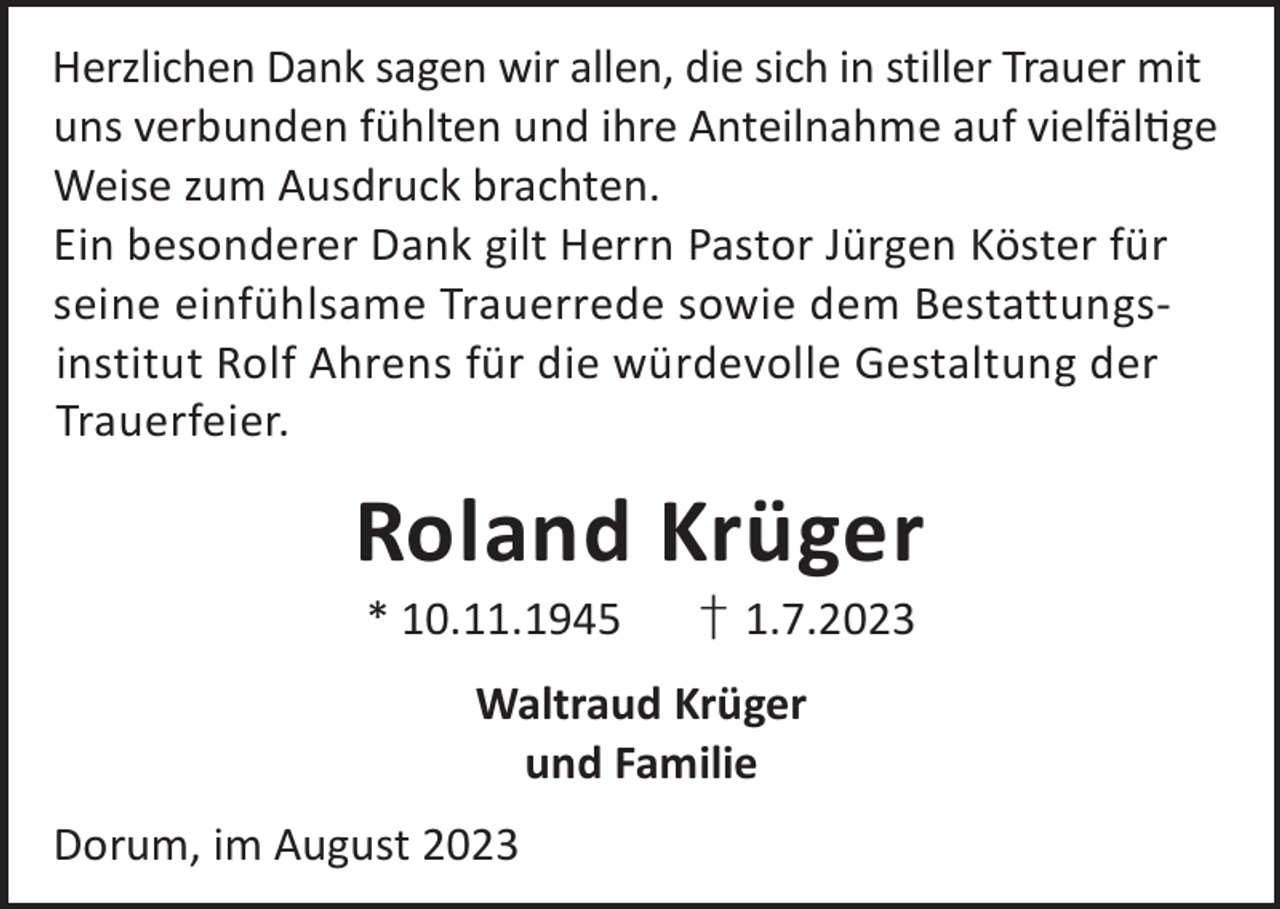 <p>Herzlichen Dank sagen wir allen, die sich in stiller Trauer mit<br />uns verbunden fühlten und ihre Anteilnahme auf vielfälge<br />Weise zum Ausdruck brachten.<br />Ein besonderer Dank gilt Herrn Pastor Jürgen Köster für<br />seine einfühlsame Trauerrede sowie dem Bestattungsinstitut Rolf Ahrens für die würdevolle Gestaltung der<br />Trauerfeier.</p><p>Roland Krüger<br />* 10.11.1945</p><p>† 1.7.2023</p><p>Waltraud Krüger<br />und Familie<br />Dorum, im August 2023</p>