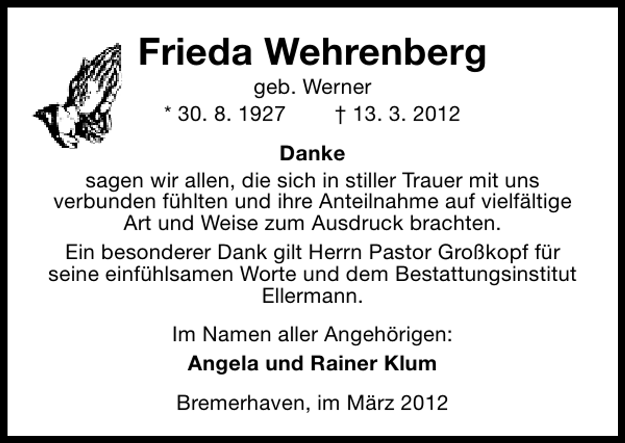<p>Frieda Wehrenberg<br />geb. Werner<br />* 30. 8. 1927<br />† 13. 3. 2012</p><p>Danke<br />sagen wir allen, die sich in stiller Trauer mit uns<br />verbunden fühlten und ihre Anteilnahme auf vielfältige<br />Art und Weise zum Ausdruck brachten.<br />Ein besonderer Dank gilt Herrn Pastor Großkopf für<br />seine einfühlsamen Worte und dem Bestattungsinstitut<br />Ellermann.<br />Im Namen aller Angehörigen:<br />Angela und Rainer Klum<br />Bremerhaven, im März 2012</p>