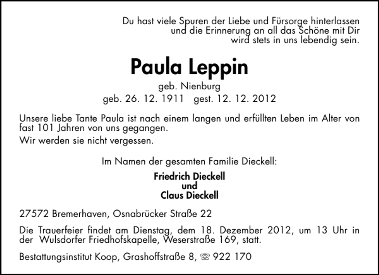 <p>Du hast viele Spuren der Liebe und Fürsorge hinterlassen<br />und die Erinnerung an all das Schöne mit Dir<br />wird stets in uns lebendig sein.</p><p>Paula Leppin</p><p>geb. Nienburg<br />geb. 26. 12. 1911 gest. 12. 12. 2012<br />Unsere liebe Tante Paula ist nach einem langen und erfüllten Leben im Alter von<br />fast 101 Jahren von uns gegangen.<br />Wir werden sie nicht vergessen.<br />Im Namen der gesamten Familie Dieckell:<br />Friedrich Dieckell<br />und<br />Claus Dieckell<br />27572 Bremerhaven, Osnabrücker Straße 22<br />Die Trauerfeier ﬁndet am Dienstag, dem 18. Dezember 2012, um 13 Uhr in<br />der Wulsdorfer Friedhofskapelle, Weserstraße 169, statt.<br />Bestattungsinstitut Koop, Grashoffstraße 8,  922 170</p>
