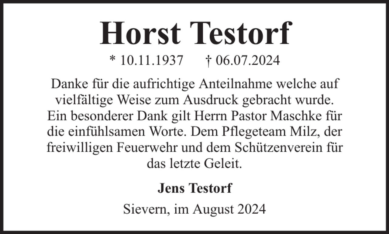 <p>Horst Testorf<br />* 10.11.1937</p><p>† 06.07.2024</p><p>Danke für die aufrichtige Anteilnahme welche auf<br />vielfältige Weise zum Ausdruck gebracht wurde.<br />Ein besonderer Dank gilt Herrn Pastor Maschke für<br />die einfühlsamen Worte. Dem Pflegeteam Milz, der<br />freiwilligen Feuerwehr und dem Schützenverein für<br />das letzte Geleit.<br />Jens Testorf<br />Sievern, im August 2024</p>