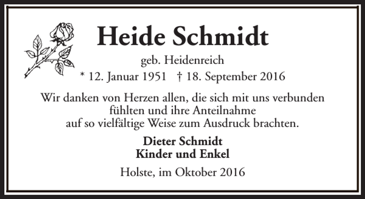 <p>Heide Schmidt</p><p>geb. Heidenreich<br />* 12. Januar 1951 † 18. September 2016<br />Wir danken von Herzen allen, die sich mit uns verbunden<br />fühlten und ihre Anteilnahme<br />auf so vielfältige Weise zum Ausdruck brachten.<br />Dieter Schmidt<br />Kinder und Enkel<br />Holste, im Oktober 2016</p>