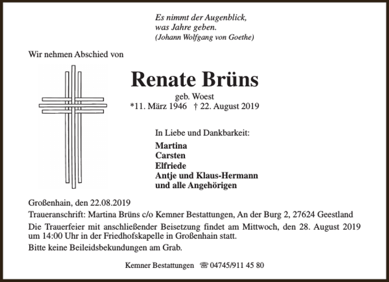 <p>Es nimmt der Augenblick,<br />was Jahre geben.</p><p>(Johann Wolfgang von Goethe)</p><p>Wir nehmen Abschied von</p><p>Renate Brüns</p><p>geb. Woest<br />*11. März 1946 † 22. August 2019<br />In Liebe und Dankbarkeit:<br />Martina<br />Carsten<br />Elfriede<br />Antje und Klaus-Hermann<br />und alle Angehörigen<br />Großenhain, den 22.08.2019<br />Traueranschrift: Martina Brüns c/o Kemner Bestattungen, An der Burg 2, 27624 Geestland<br />Die Trauerfeier mit anschließender Beisetzung findet am Mittwoch, den 28. August 2019<br />um 14:00 Uhr in der Friedhofskapelle in Großenhain statt.<br />Bitte keine Beileidsbekundungen am Grab.<br />Kemner Bestattungen s 04745/911 45 80</p>