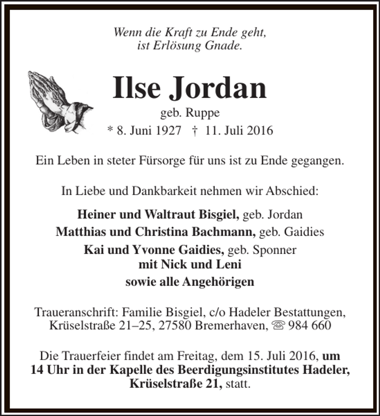 <p>Wenn die Kraft zu Ende geht,<br />ist Erlösung Gnade.</p><p>Ilse Jordan</p><p>geb. Ruppe<br />* 8. Juni 1927 † 11. Juli 2016<br />Ein Leben in steter Fürsorge für uns ist zu Ende gegangen.<br />In Liebe und Dankbarkeit nehmen wir Abschied:<br />Heiner und Waltraut Bisgiel, geb. Jordan<br />Matthias und Christina Bachmann, geb. Gaidies<br />Kai und Yvonne Gaidies, geb. Sponner<br />mit Nick und Leni<br />sowie alle Angehörigen<br />Traueranschrift: Familie Bisgiel, c/o Hadeler Bestattungen,<br />Krüselstraße 21–25, 27580 Bremerhaven, s 984 660<br />Die Trauerfeier findet am Freitag, dem 15. Juli 2016, um<br />14 Uhr in der Kapelle des Beerdigungsinstitutes Hadeler,<br />Krüselstraße 21, statt.</p>